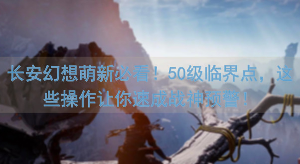 长安幻想萌新必看！50级临界点，这些操作让你速成战神预警！