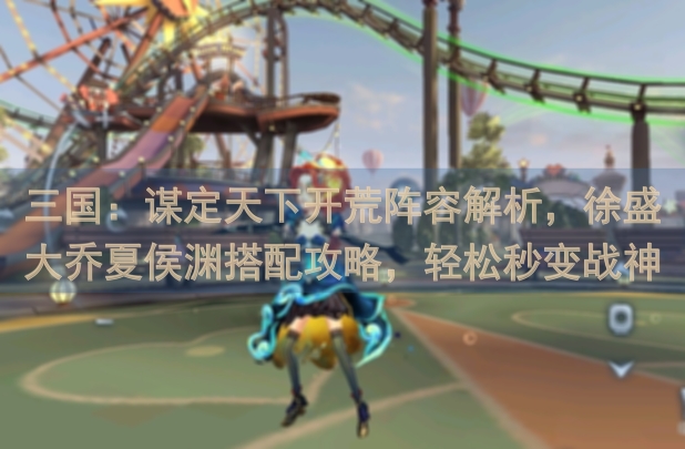 三国：谋定天下开荒阵容解析，徐盛大乔夏侯渊搭配攻略，轻松秒变战神！