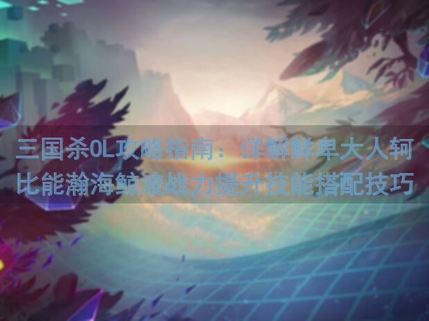三国杀OL攻略指南：详解鲜卑大人轲比能瀚海鲸波战力提升技能搭配技巧