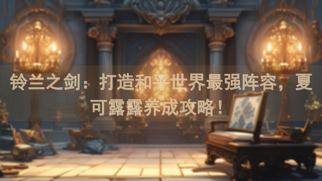 铃兰之剑：打造和平世界最强阵容，夏可露露养成攻略！